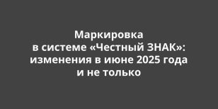 Маркировка в системе «Честный ЗНАК»: изменения с июня 2025 года и не только