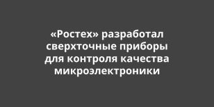 «Ростех» разработал сверхточные приборы для контроля качества микроэлектроники