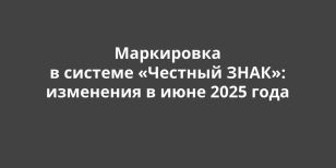 Маркировка в системе «Честный ЗНАК»: изменения в июне 2025 года