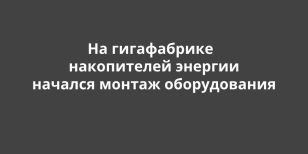На гигафабрике накопителей энергии начался монтаж оборудования