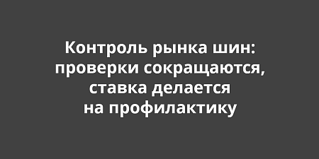 Контроль рынка шин: проверки сокращаются, ставка делается на профилактику Контроль рынка шин: проверки сокращаются, ставка делается на профилактику