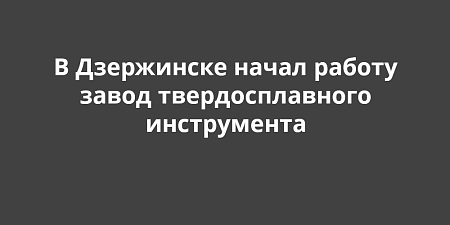 В Дзержинске начал работу завод твердосплавного инструмента В Дзержинске начал работу завод твердосплавного инструмента