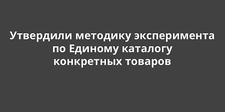 Утвердили методику эксперимента по Единому каталогу конкретных товаров Утвердили методику эксперимента по Единому каталогу конкретных товаров