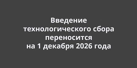 Введение технологического сбора переносится на 1 декабря 2026 года Введение технологического сбора переносится на 1 декабря 2026 года