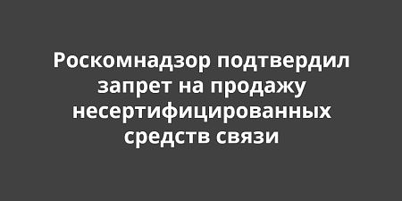 Роскомнадзор подтвердил запрет на продажу несертифицированных средств связи Роскомнадзор подтвердил запрет на продажу несертифицированных средств связи