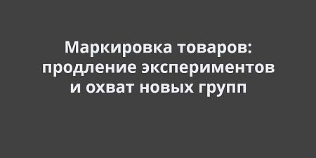 Маркировка товаров: продление экспериментов и распространение на новые группы Маркировка товаров: продление экспериментов и распространение на новые группы