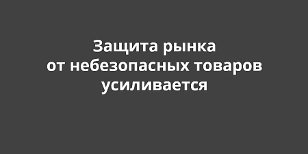 Защита рынка от небезопасных товаров усиливается Защита рынка от небезопасных товаров усиливается