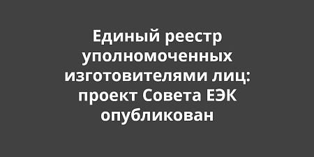 Единый реестр уполномоченных изготовителями лиц: проект Совета ЕЭК опубликован для обсуждения Единый реестр уполномоченных изготовителями лиц: проект Совета ЕЭК опубликован для обсуждения