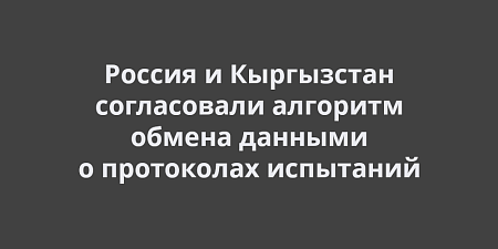 Россия и Кыргызстан согласовали алгоритм обмена данными о протоколах испытаний Россия и Кыргызстан согласовали алгоритм обмена данными о протоколах испытаний