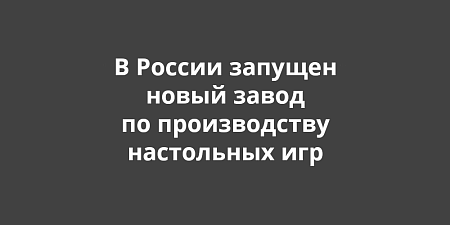 В России запущен новый завод по производству настольных игр В России запущен новый завод по производству настольных игр