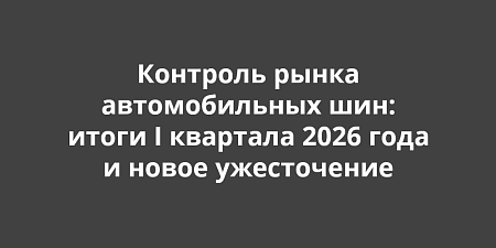 Контроль рынка автомобильных шин: итоги I квартала 2026 года и новое ужесточение Контроль рынка автомобильных шин: итоги I квартала 2026 года и новое ужесточение