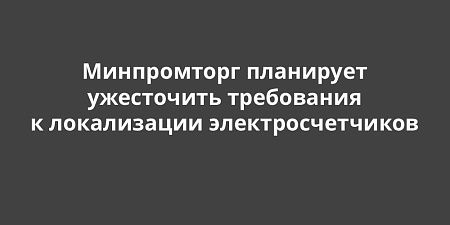 Минпромторг планирует ужесточить требования к локализации электросчетчиков Минпромторг планирует ужесточить требования к локализации электросчетчиков
